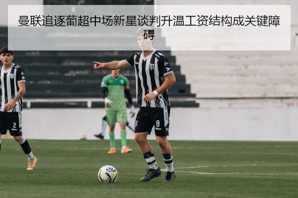 曼联追逐葡超中场新星谈判升温工资结构成关键障碍